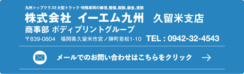九州トップクラス!! 大型トラック･特殊車両の修理､整備､架装､板金､塗装 株式会社イーエム九州 久留米支店 商事部 ボディプリントグループ 〒839-0804　福岡県久留米市宮ノ陣町若松1-10 TEL:0942-32-4543 メールでのお問い合わせはこちらをクリック